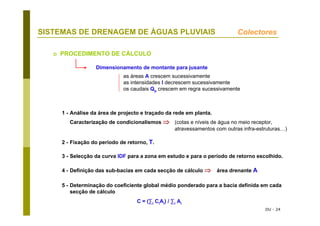 DU - 24
SISTEMAS DE DRENAGEM DE ÁGUAS PLUVIAIS Colectores
PROCEDIMENTO DE CÁLCULO
1 - Análise da área de projecto e traçado da rede em planta.
Caracterização de condicionalismos ⇒ (cotas e níveis de água no meio receptor,
atravessamentos com outras infra-estruturas…)
2 - Fixação do período de retorno, T.
3 - Selecção da curva IDF para a zona em estudo e para o período de retorno escolhido.
4 - Definição das sub-bacias em cada secção de cálculo ⇒ área drenante A
5 - Determinação do coeficiente global médio ponderado para a bacia definida em cada
secção de cálculo
C = (∑i CiAi) / ∑i Ai
Dimensionamento de montante para jusante
as áreas A crescem sucessivamente
as intensidades I decrescem sucessivamente
os caudais Qp crescem em regra sucessivamente
 