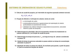 DU - 26
SISTEMAS DE DRENAGEM DE ÁGUAS PLUVIAIS Colectores
8 - Cálculo do caudal de projecto, por intermédio da seguinte expressão (método racional):
Q p = ∑i C i x A i x I
9 - Fixação do diâmetro e inclinação do colector, tendo em conta:
• a minimização de custos
• condicionalismos técnicos e regulamentares de implantação do colector
(profundidade de assentamento mínima)
• satisfação dos critérios hidráulicos (capacidade de escoamento, velocidade
máxima e poder de transporte)
10 - Determinação da velocidade, altura do escoamento e tensão de arrastamento no
colector definido (D, i), em função do caudal de ponta
11- Determinação do tempo de percurso, t p, ao longo do troço de colector considerado
no passo 10º
12- Adição do tempo de percurso calculado no passo anterior ao tempo de concentração
calculado no passo 6º.
13- Repetição de todos os passos de cálculo, de montante para jusante, a partir do passo
5º, para as sucessivas secções de cálculo.
 