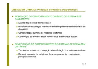 DU - 3
DRENAGEM URBANA: Principais conteúdos programáticos
MODELAÇÃO DO COMPORTAMENTO DINÂMICO DE SISTEMAS DE
SANEAMENTO
Etapas do processo de modelação
Princípios de modelação matemática do comportamento de sistemas de
drenagem
Caracterização sumária de modelos existentes
Construção do modelo: dados necessários e resultados obtidos
BENEFICIAÇÃO DO COMPORTAMENTO DE SISTEMAS DE DRENAGEM
UNITÁRIOS
Tendências actuais na concepção e beneficiação dos sistemas unitários
Dimensionamento de estruturas de armazenamento: o método da
precipitação crítica
 