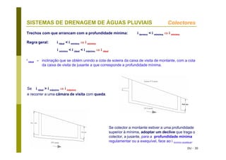 DU - 30
SISTEMAS DE DRENAGEM DE ÁGUAS PLUVIAIS Colectores
Se i ideal > i máximo ⇒ i máximo
e recorrer a uma câmara de visita com queda.
Se colector a montante estiver a uma profundidade
superior à mínima, adoptar um declive que traga o
colector, a jusante, para a profundidade mínima
regulamentar ou a exequível, face ao i mínimo aceitável.
Trechos com que arrancam com a profundidade mínima: i terreno < i mímima ⇒ i mínimo
Regra geral: i ideal < i mínimo ⇒ i mínimo
i mínimo < i ideal < i máximo ⇒ i ideal
i
ideal - inclinação que se obtém unindo a cota de soleira da caixa de visita de montante, com a cota
da caixa de visita de jusante a que corresponde a profundidade mínima.
 