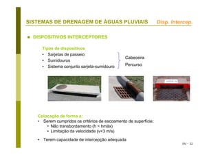 DU - 32
SISTEMAS DE DRENAGEM DE ÁGUAS PLUVIAIS
DISPOSITIVOS INTERCEPTORES
Tipos de dispositivos
• Sarjetas de passeio
• Sumidouros
• Sistema conjunto sarjeta-sumidouro
Cabeceira
Percurso
Colocação de forma a:
• Serem cumpridos os critérios de escoamento de superfície:
• Não transbordamento (h < hmáx)
• Limitação da velocidade (v<3 m/s)
• Terem capacidade de intercepção adequada
Disp. Intercep.
 