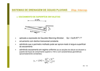 DU - 33
SISTEMAS DE DRENAGEM DE ÁGUAS PLUVIAIS
ESCOAMENTO DE SUPERFÍCIE EM VALETAS
aplicada a expressão de Gauckler-Manning-Strickler: Qo = Ao/N R2/3 i1/2
arruamento com declive transversal constante
admitindo que o perímetro molhado pode ser aproxi-mado à largura superficial
do escoamento
admitindo escoamento em regime uniforme (se as secções de cálculo se situarem a
jusante de troços de comprimento superior a 15m e com características geométricas
aproximadamente constantes)
y
Q N
tg J
0
0
3 8 3 8
0
3 8 3 16
1542= ×
×
×
,
θ
Disp. Intercep.
 