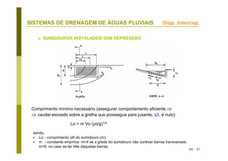 DU - 37
SISTEMAS DE DRENAGEM DE ÁGUAS PLUVIAIS
SUMIDOUROS INSTALADOS SEM DEPRESSÃO
Comprimento mínimo necessário (assegurar comportamento eficiente ⇒
⇒ caudal escoado sobre a grelha que prossegue para jusante, q3, é nulo):
Lo = m Vo (yo/g)1/2
sendo,
Lo - comprimento útil do sumidouro (m);
m - constante empírica: m=4 se a grade do sumidouro não contiver barras transversais;
m=8, no caso se ter três daquelas barras.
Disp. Intercep.
 
