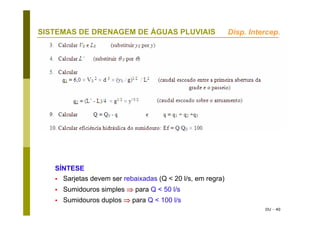 DU - 40
SISTEMAS DE DRENAGEM DE ÁGUAS PLUVIAIS
SÍNTESE
Sarjetas devem ser rebaixadas (Q < 20 l/s, em regra)
Sumidouros simples ⇒ para Q < 50 l/s
Sumidouros duplos ⇒ para Q < 100 l/s
Disp. Intercep.
 