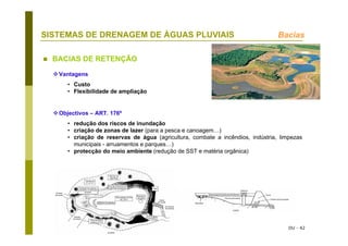 DU - 42
SISTEMAS DE DRENAGEM DE ÁGUAS PLUVIAIS
BACIAS DE RETENÇÃO
Bacias
Vantagens
• Custo
• Flexibilidade de ampliação
Objectivos – ART. 176º
• redução dos riscos de inundação
• criação de zonas de lazer (para a pesca e canoagem…)
• criação de reservas de água (agricultura, combate a incêndios, indústria, limpezas
municipais - arruamentos e parques…)
• protecção do meio ambiente (redução de SST e matéria orgânica)
 