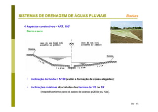 DU - 45
SISTEMAS DE DRENAGEM DE ÁGUAS PLUVIAIS Bacias
Aspectos construtivos – ART. 180º
Bacia a seco
• inclinação do fundo ≥ 5/100 (evitar a formação de zonas alagadas);
• inclinações máximas dos taludes das bermas de 1/6 ou 1/2
(respectivamente para os casos de acesso público ou não).
 