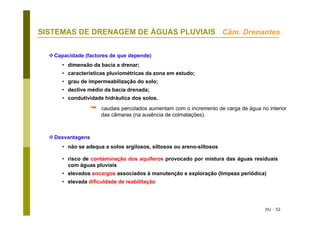 DU - 52
SISTEMAS DE DRENAGEM DE ÁGUAS PLUVIAIS Câm. Drenantes
Capacidade (factores de que depende)
• dimensão da bacia a drenar;
• características pluviométricas da zona em estudo;
• grau de impermeabilização do solo;
• declive médio da bacia drenada;
• condutividade hidráulica dos solos.
Desvantagens
• não se adequa a solos argilosos, siltosos ou areno-siltosos
• risco de contaminação dos aquíferos provocado por mistura das águas residuais
com águas pluviais
• elevados encargos associados à manutenção e exploração (limpeza periódica)
• elevada dificuldade de reabilitação
caudais percolados aumentam com o incremento de carga de água no interior
das câmaras (na ausência de colmatações).
 