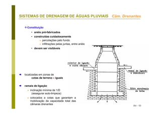DU - 53
SISTEMAS DE DRENAGEM DE ÁGUAS PLUVIAIS Câm. Drenantes
Constituição
• anéis pré-fabricados
• construídas cuidadosamente
percolações pelo fundo
infiltrações pelas juntas, entre anéis
• devem ser visitáveis
localizadas em zonas de
cotas de terreno ≈ iguais
ramais de ligação
inclinação mínima de 1/D
(assegurar auto-limpeza)
colocados a cotas que garantam a
mobilização da capacidade total das
câmaras drenantes
 