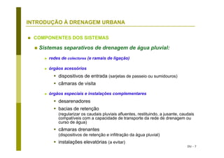 DU - 7
INTRODUÇÃO À DRENAGEM URBANA
COMPONENTES DOS SISTEMAS
Sistemas separativos de drenagem de água pluvial:
redes de colectores (e ramais de ligação)
órgãos acessórios
dispositivos de entrada (sarjetas de passeio ou sumidouros)
câmaras de visita
órgãos especiais e instalações complementares
desarenadores
bacias de retenção
(regularizar os caudais pluviais afluentes, restituindo, a jusante, caudais
compatíveis com a capacidade de transporte da rede de drenagem ou
curso de água)
câmaras drenantes
(dispositivos de retenção e infiltração da água pluvial)
instalações elevatórias (a evitar)
 