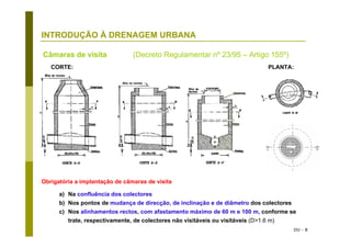 DU - 8
INTRODUÇÃO À DRENAGEM URBANA
Obrigatória a implantação de câmaras de visita
a) Na confluência dos colectores
b) Nos pontos de mudança de direcção, de inclinação e de diâmetro dos colectores
c) Nos alinhamentos rectos, com afastamento máximo de 60 m e 100 m, conforme se
trate, respectivamente, de colectores não visitáveis ou visitáveis (D>1.6 m)
Câmaras de visita (Decreto Regulamentar nº 23/95 – Artigo 155º)
CORTE: PLANTA:
 