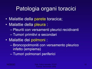 Patologia organi toracici Malattie della  parete  toracica; Malattie della  pleura  : Pleuriti con versamenti pleurici recidivanti Tumori primitivi e secondari Malattie dei  polmoni  : Broncopolmoniti con versamento pleurico infetto (empiema) Tumori polmonari periferici Dott. Felice Apicella, FCCP  Firenze, Novembre 2008 NOSGD 