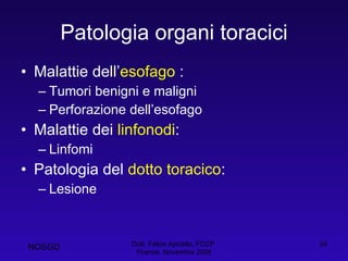 Patologia organi toracici Malattie dell’ esofago  : Tumori benigni e maligni Perforazione dell’esofago Malattie dei  linfonodi : Linfomi Patologia del  dotto toracico : Lesione  Dott. Felice Apicella, FCCP  Firenze, Novembre 2008 NOSGD 