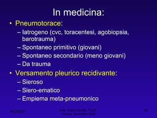 In medicina: Pneumotorace : Iatrogeno (cvc, toracentesi, agobiopsia, barotrauma) Spontaneo primitivo (giovani) Spontaneo secondario (meno giovani) Da trauma Versamento pleurico recidivante : Sieroso Siero-ematico Empiema meta-pneumonico Dott. Felice Apicella, FCCP  Firenze, Novembre 2008 NOSGD 