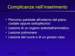 Complicanze nell’inserimento Percorso parietale all’esterno del piano costale oppure sottopleurico Lesione di un organo sottodiaframmatico Lesione polmonare Lesione del cuore o di un grosso vaso Dott. Felice Apicella, FCCP  Firenze, Novembre 2008 NOSGD 