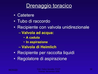 Drenaggio toracico Catetere Tubo di raccordo Recipiente con valvola unidirezionale Valvola ad acqua: A caduta In aspirazione Valvola di Heimlich Recipiente per raccolta liquidi Regolatore di aspirazione Dott. Felice Apicella, FCCP  Firenze, Novembre 2008 NOSGD 