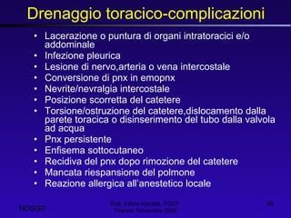 Drenaggio toracico-complicazioni Lacerazione o puntura di organi intratoracici e/o addominale Infezione pleurica Lesione di nervo,arteria o vena intercostale Conversione di pnx in emopnx Nevrite/nevralgia intercostale Posizione scorretta del catetere Torsione/ostruzione del catetere,dislocamento dalla parete toracica o disinserimento del tubo dalla valvola ad acqua Pnx persistente Enfisema sottocutaneo Recidiva del pnx dopo rimozione del catetere Mancata riespansione del polmone Reazione allergica all’anestetico locale  Dott. Felice Apicella, FCCP  Firenze, Novembre 2008 NOSGD 