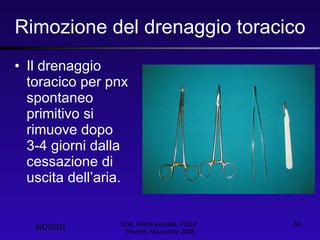 Rimozione del drenaggio toracico Il drenaggio toracico per pnx spontaneo primitivo si rimuove dopo 3-4 giorni dalla cessazione di uscita dell’aria. Dott. Felice Apicella, FCCP  Firenze, Novembre 2008 NOSGD 
