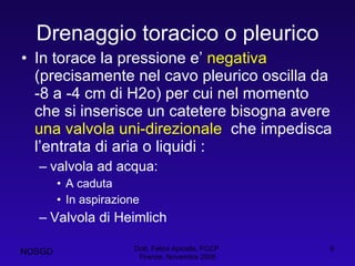 Drenaggio toracico o pleurico In torace la pressione e’  negativa  (precisamente nel cavo pleurico oscilla da -8 a -4 cm di H2o) per cui nel momento che si inserisce un catetere bisogna avere  una valvola uni-direzionale  che impedisca l’entrata di aria o liquidi : valvola ad acqua: A caduta In aspirazione Valvola di Heimlich Dott. Felice Apicella, FCCP  Firenze, Novembre 2008 NOSGD 