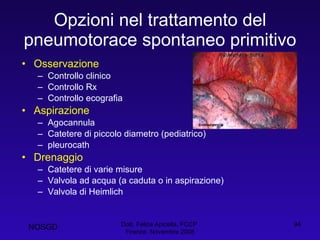 Opzioni nel trattamento del pneumotorace spontaneo primitivo Osservazione Controllo clinico Controllo Rx Controllo ecografia Aspirazione Agocannula Catetere di piccolo diametro (pediatrico) pleurocath Drenaggio Catetere di varie misure Valvola ad acqua (a caduta o in aspirazione) Valvola di Heimlich Dott. Felice Apicella, FCCP  Firenze, Novembre 2008 NOSGD 