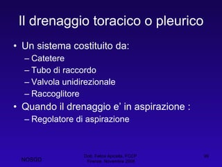 Il drenaggio toracico o pleurico Un sistema costituito da: Catetere Tubo di raccordo Valvola unidirezionale Raccoglitore Quando il drenaggio e’ in aspirazione : Regolatore di aspirazione Dott. Felice Apicella, FCCP  Firenze, Novembre 2008 NOSGD 