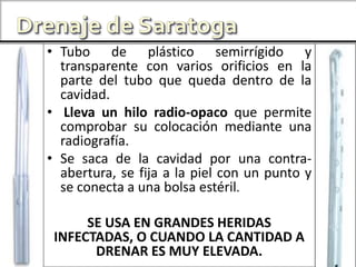• Tubo de plástico semirrígido y
transparente con varios orificios en la
parte del tubo que queda dentro de la
cavidad.
• Lleva un hilo radio-opaco que permite
comprobar su colocación mediante una
radiografía.
• Se saca de la cavidad por una contra-
abertura, se fija a la piel con un punto y
se conecta a una bolsa estéril.
SE USA EN GRANDES HERIDAS
INFECTADAS, O CUANDO LA CANTIDAD A
DRENAR ES MUY ELEVADA.
 