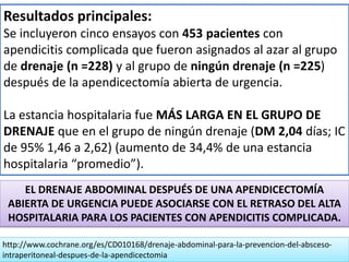Resultados principales:
Se incluyeron cinco ensayos con 453 pacientes con
apendicitis complicada que fueron asignados al azar al grupo
de drenaje (n =228) y al grupo de ningún drenaje (n =225)
después de la apendicectomía abierta de urgencia.
La estancia hospitalaria fue MÁS LARGA EN EL GRUPO DE
DRENAJE que en el grupo de ningún drenaje (DM 2,04 días; IC
de 95% 1,46 a 2,62) (aumento de 34,4% de una estancia
hospitalaria “promedio”).
http://www.cochrane.org/es/CD010168/drenaje-abdominal-para-la-prevencion-del-absceso-
intraperitoneal-despues-de-la-apendicectomia
EL DRENAJE ABDOMINAL DESPUÉS DE UNA APENDICECTOMÍA
ABIERTA DE URGENCIA PUEDE ASOCIARSE CON EL RETRASO DEL ALTA
HOSPITALARIA PARA LOS PACIENTES CON APENDICITIS COMPLICADA.
 