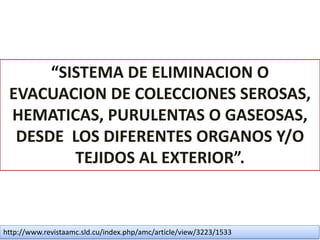 “SISTEMA DE ELIMINACION O
EVACUACION DE COLECCIONES SEROSAS,
HEMATICAS, PURULENTAS O GASEOSAS,
DESDE LOS DIFERENTES ORGANOS Y/O
TEJIDOS AL EXTERIOR”.
http://www.revistaamc.sld.cu/index.php/amc/article/view/3223/1533
 