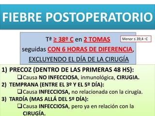 FIEBRE POSTOPERATORIO
1) PRECOZ (DENTRO DE LAS PRIMERAS 48 HS):
Causa NO INFECCIOSA, inmunológica, CIRUGIA.
2) TEMPRANA (ENTRE EL 3º Y EL 5º DÍA):
Causa INFECCIOSA, no relacionada con la cirugía.
3) TARDÍA (MAS ALLÁ DEL 5º DÍA):
Causa INFECCIOSA, pero ya en relación con la
CIRUGÍA.
Menor ≤ 39,4 ◦C
 