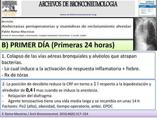 B) PRIMER DÍA (Primeras 24 horas)
1. Colapso de las vías aéreas bronquiales y alvéolos que atrapan
bacterias.
- Lo cual induce a la activación de respuesta inflamatoria + fiebre.
- Rx de tórax
2. La posición de decúbito reduce la CRF en torno a 1 l respecto a la bipedestación y
alrededor de 0,4 l mas cuando se induce la anestesia.
- Relajación del diafragma
- Agente tensioactivo tiene una vida media larga y se recambia en unas 14 h
Factores: Po2 (alto), obesidad, tiempo operatorio, antec. EPOC
P. Rama-Maceiras / Arch Bronconeumol. 2010;46(6):317–324
 