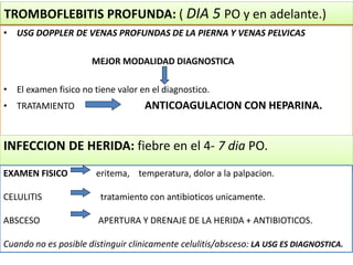 • USG DOPPLER DE VENAS PROFUNDAS DE LA PIERNA Y VENAS PELVICAS
MEJOR MODALIDAD DIAGNOSTICA
• El examen fisico no tiene valor en el diagnostico.
• TRATAMIENTO ANTICOAGULACION CON HEPARINA.
TROMBOFLEBITIS PROFUNDA: ( DIA 5 PO y en adelante.)
INFECCION DE HERIDA: fiebre en el 4- 7 dia PO.
EXAMEN FISICO eritema, temperatura, dolor a la palpacion.
CELULITIS tratamiento con antibioticos unicamente.
ABSCESO APERTURA Y DRENAJE DE LA HERIDA + ANTIBIOTICOS.
Cuando no es posible distinguir clinicamente celulitis/absceso: LA USG ES DIAGNOSTICA.
 