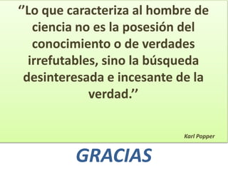 ‘’Lo que caracteriza al hombre de
ciencia no es la posesión del
conocimiento o de verdades
irrefutables, sino la búsqueda
desinteresada e incesante de la
verdad.’’
Karl Popper
GRACIAS
 