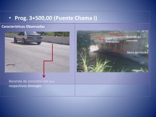 • Prog. 3+500,00 (Puente Chama I)
Baranda de concreto con sus
respectivos drenajes
Baranda de
concreto
Muro del Estribo
Vigas
Principales
Características Observadas
 