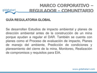 GUÍA REGULATORIA GLOBAL
Se desarrollan Estudios de impacto ambiental y planes de
dirección ambiental antes de la construcción de un mina
porque ayudan a regular el DAR. También se cuenta con
planes como el Proceso de evaluación de impacto, Planes
de manejo del ambiente, Predicción de condiciones y
planeamiento del cierre de la mina, Monitoreo, Realización
de compromisos y requisitos para EIA.
MARCO CORPORATIVO –
REGULADOR - COMUNITARIO
 
