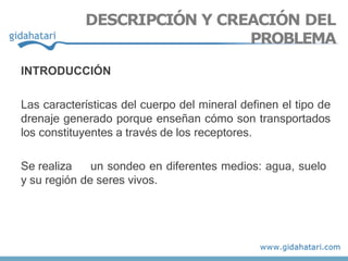 INTRODUCCIÓN
Las características del cuerpo del mineral definen el tipo de
drenaje generado porque enseñan cómo son transportados
los constituyentes a través de los receptores.
Se realiza un sondeo en diferentes medios: agua, suelo
y su región de seres vivos.
DESCRIPCIÓN Y CREACIÓN DEL
PROBLEMA
 