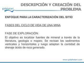 ENFOQUE PARA LA CARACTERIZACIÓN DEL SITIO
FASES DEL CICLO DE VIDA DE UNA MINA
FASE DE EXPLORACIÓN:
El objetivo es localizar fuentes de mineral a través de la
literatura, geología o mapeo. Se revisan los sedimentos
verticales y horizontales y luego adaptan la cantidad de
drenaje ácido de roca generado.
DESCRIPCIÓN Y CREACIÓN DEL
PROBLEMA
 