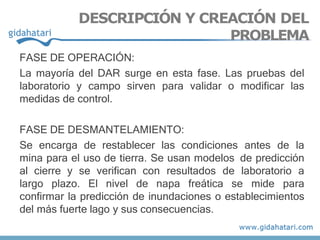 FASE DE OPERACIÓN:
La mayoría del DAR surge en esta fase. Las pruebas del
laboratorio y campo sirven para validar o modificar las
medidas de control.
FASE DE DESMANTELAMIENTO:
Se encarga de restablecer las condiciones antes de la
mina para el uso de tierra. Se usan modelos de predicción
al cierre y se verifican con resultados de laboratorio a
largo plazo. El nivel de napa freática se mide para
confirmar la predicción de inundaciones o establecimientos
del más fuerte lago y sus consecuencias.
DESCRIPCIÓN Y CREACIÓN DEL
PROBLEMA
 