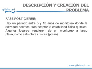 FASE POST-CIERRE:
Hay un periodo entre 5 y 10 años de monitoreo donde la
actividad decrece, tras aceptar la estabilidad físico-química.
Algunos lugares requieren de un monitoreo a largo
plazo, como estructuras físicas (presa).
DESCRIPCIÓN Y CREACIÓN DEL
PROBLEMA
 