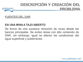 FUENTES DEL DAR
EN UNA MINAA TAJO ABIERTO
Se forma de una sucesiva remoción de rocas desde los
bancos principales. Se evitan áreas con alto contenido de
DAR, sin embargo, igual se alteran las condiciones del
agua superficial y subterránea.
DESCRIPCIÓN Y CREACIÓN DEL
PROBLEMA
 