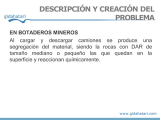 EN BOTADEROS MINEROS
Al cargar y descargar camiones se produce una
segregación del material, siendo la rocas con DAR de
tamaño mediano o pequeño las que quedan en la
superficie y reaccionan químicamente.
DESCRIPCIÓN Y CREACIÓN DEL
PROBLEMA
 
