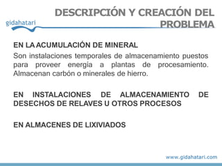 EN LAACUMULACIÓN DE MINERAL
Son instalaciones temporales de almacenamiento puestos
procesamiento.
para proveer energía a plantas de
Almacenan carbón o minerales de hierro.
EN INSTALACIONES DE ALMACENAMIENTO DE
DESECHOS DE RELAVES U OTROS PROCESOS
EN ALMACENES DE LIXIVIADOS
DESCRIPCIÓN Y CREACIÓN DEL
PROBLEMA
 