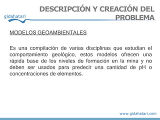 MODELOS GEOAMBIENTALES
Es una compilación de varias disciplinas que estudian el
comportamiento geológico, estos modelos ofrecen una
rápida base de los niveles de formación en la mina y no
deben ser usados para predecir una cantidad de pH o
concentraciones de elementos.
DESCRIPCIÓN Y CREACIÓN DEL
PROBLEMA
 