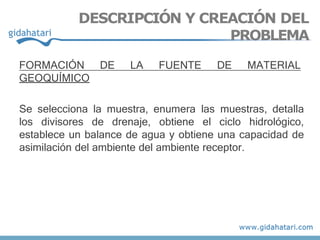 FORMACIÓN DE LA FUENTE DE MATERIAL
GEOQUÍMICO
Se selecciona la muestra, enumera las muestras, detalla
los divisores de drenaje, obtiene el ciclo hidrológico,
establece un balance de agua y obtiene una capacidad de
asimilación del ambiente del ambiente receptor.
DESCRIPCIÓN Y CREACIÓN DEL
PROBLEMA
 
