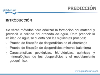 INTRODUCCIÓN
Se verán métodos para analizar la formación del material y
predecir la calidad del drenado de agua. Para predecir la
calidad de agua se cuenta con las siguientes pruebas:
- Prueba de filtración de desperdicios en el laboratorio
- Prueba de filtración de desperdicios mineros bajo tierra
- Características geológicas, hidrológicas, químicas y
mineralógicas de los desperdicios y el modelamiento
geoquímico.
PREDICCIÓN
 
