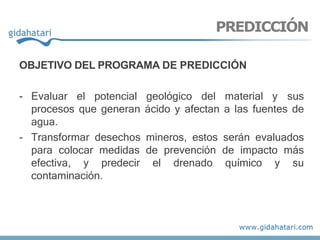 OBJETIVO DEL PROGRAMA DE PREDICCIÓN
- Evaluar el potencial geológico del material y sus
procesos que generan ácido y afectan a las fuentes de
agua.
- Transformar desechos mineros, estos serán evaluados
para colocar medidas de prevención de impacto más
efectiva, y predecir el drenado químico y su
contaminación.
PREDICCIÓN
 