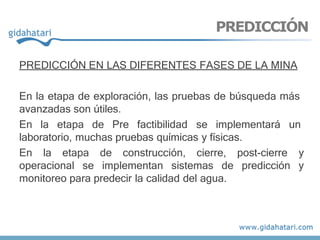 PREDICCIÓN EN LAS DIFERENTES FASES DE LA MINA
En la etapa de exploración, las pruebas de búsqueda más
avanzadas son útiles.
En la etapa de Pre factibilidad se implementará un
laboratorio, muchas pruebas químicas y físicas.
En la etapa de construcción, cierre, post-cierre y
operacional se implementan sistemas de predicción y
monitoreo para predecir la calidad del agua.
PREDICCIÓN
 