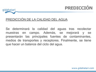 PREDICCIÓN DE LA CALIDAD DEL AGUA
Se determinará la calidad del aguas tras recolectar
muestras en campo. Además, se mejorará y se
presentarán las principales fuentes de contaminantes,
medios de transportes y receptores. Finalmente, se tiene
que hacer un balance del ciclo del agua.
PREDICCIÓN
 
