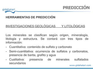 HERRAMIENTAS DE PREDICCIÓN
INVESTIGACIONES GEOLÓGICAS Y LITOLÓGICAS
Los minerales se clasifican según origen, mineralogía,
litología y estructura. Se contará con tres tipos de
información:
- Cuantitativa: contenido de sulfato y carbonato
- Semi-cuantitativa: ocurrencia de sulfatos y carbonatos,
presencia de barita, grafito y agua
- Cualitativa: presencia de minerales sulfatados
secundarios
PREDICCIÓN
 