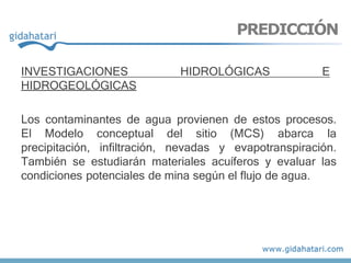 INVESTIGACIONES HIDROLÓGICAS E
HIDROGEOLÓGICAS
Los contaminantes de agua provienen de estos procesos.
El Modelo conceptual del sitio (MCS) abarca la
precipitación, infiltración, nevadas y evapotranspiración.
También se estudiarán materiales acuíferos y evaluar las
condiciones potenciales de mina según el flujo de agua.
PREDICCIÓN
 