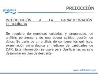 INTRODUCCIÓN A LA CARACTERIZACIÓN
GEOQUÍMICA
Se requiere de muestras cuidadas y preparadas, un
análisis pertinente y de una buena calidad gestión de
datos. Se parte de un análisis de componentes químicos,
examinación mineralógica y medición de cantidades de
DAR. Esta información se usará para clasificar las rocas o
desarrollar un plan de desgaste.
PREDICCIÓN
 
