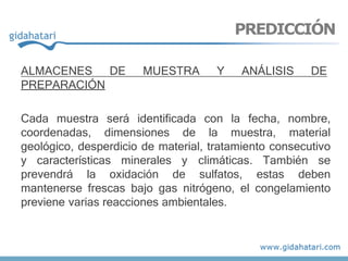 ALMACENES DE MUESTRA Y ANÁLISIS DE
PREPARACIÓN
Cada muestra será identificada con la fecha, nombre,
coordenadas, dimensiones de la muestra, material
geológico, desperdicio de material, tratamiento consecutivo
y características minerales y climáticas. También se
prevendrá la oxidación de sulfatos, estas deben
mantenerse frescas bajo gas nitrógeno, el congelamiento
previene varias reacciones ambientales.
PREDICCIÓN
 